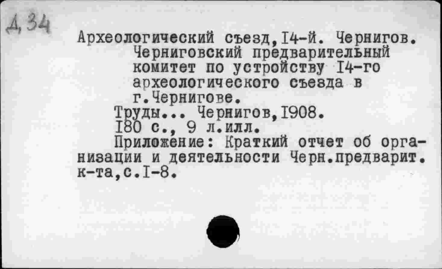 ﻿AU
Археологический съезд,14-й. Чернигов. Черниговский предварительный комитет по устройству 14-го археологического съезда в г.Чернигове.
Труды... Чернигов,1908.
180 с., 9 л.илл.
Приложение: Краткий отчет об организации и деятельности Черн.предварит, к-та,с.1-8.
